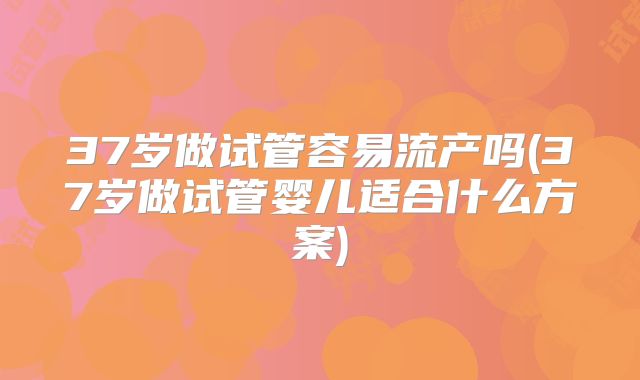37岁做试管容易流产吗(37岁做试管婴儿适合什么方案)