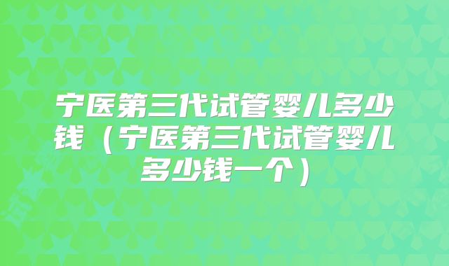宁医第三代试管婴儿多少钱(宁医第三代试管婴儿多少钱一个)
