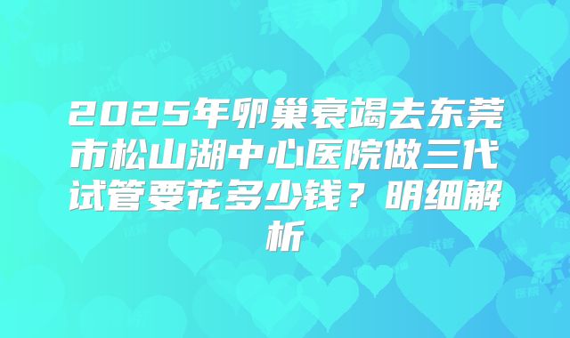2025年卵巢衰竭去东莞市松山湖中心医院做三代试管要花多少钱？明细解析