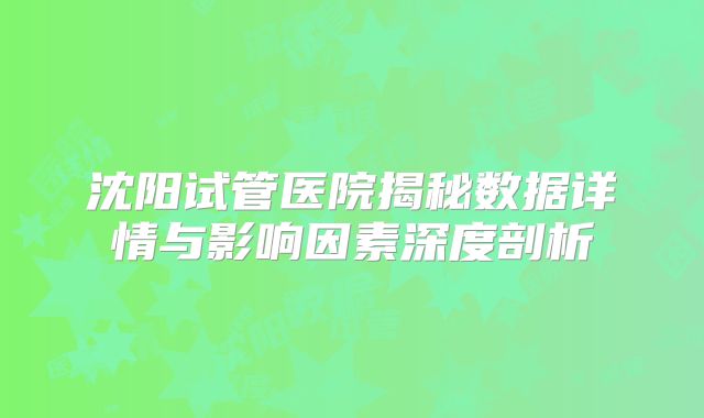 沈阳试管医院揭秘数据详情与影响因素深度剖析