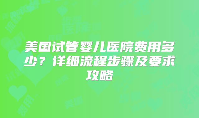 美国试管婴儿医院费用多少?详细流程步骤及要求攻略