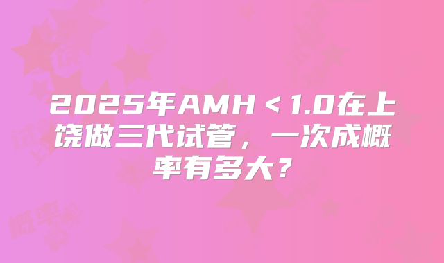 2025年AMH<1.0在上饶做三代试管,一次成概率有多大?