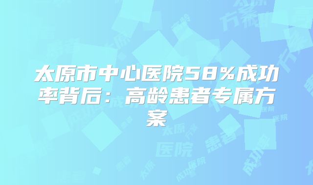 太原市中心医院58%成功率背后:高龄患者专属方案