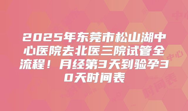 2025年东莞市松山湖中心医院去北医三院试管全流程!月经第3天到验孕30天时间表