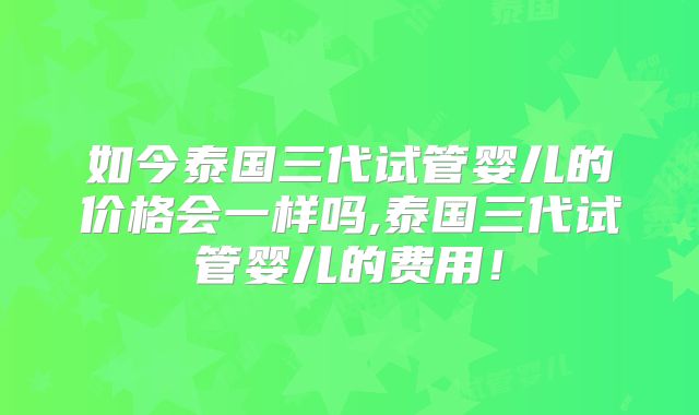 如今泰国三代试管婴儿的价格会一样吗,泰国三代试管婴儿的费用!