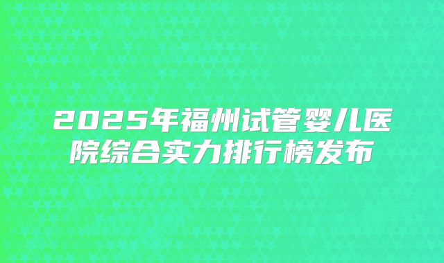2025年福州试管婴儿医院综合实力排行榜发布