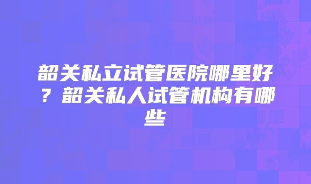 韶关私立试管医院哪里好?韶关私人试管机构有哪些