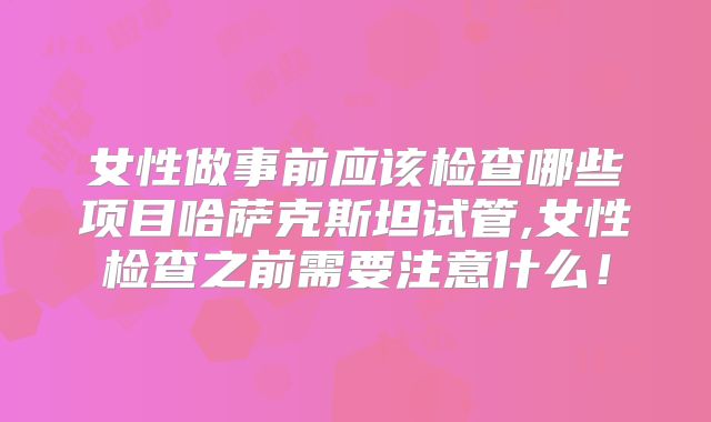 女性做事前应该检查哪些项目哈萨克斯坦试管,女性检查之前需要注意什么!