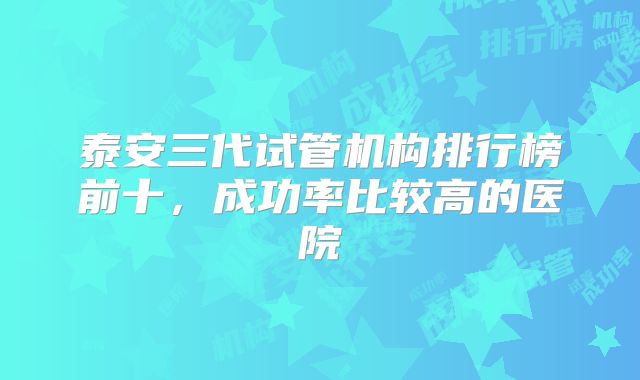 泰安三代试管机构排行榜前十,成功率比较高的医院