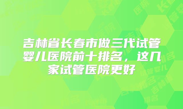 吉林省长春市做三代试管婴儿医院前十排名，这几家试管医院更好