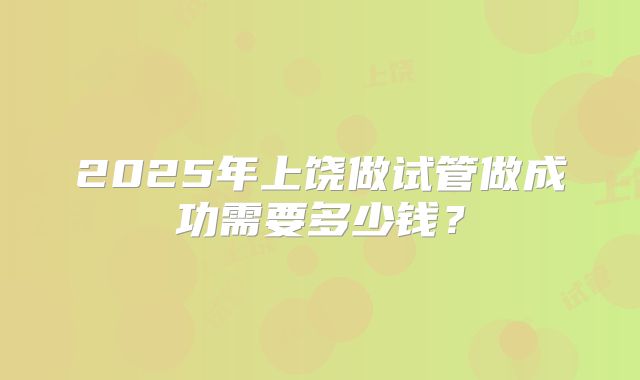 2025年上饶做试管做成功需要多少钱?