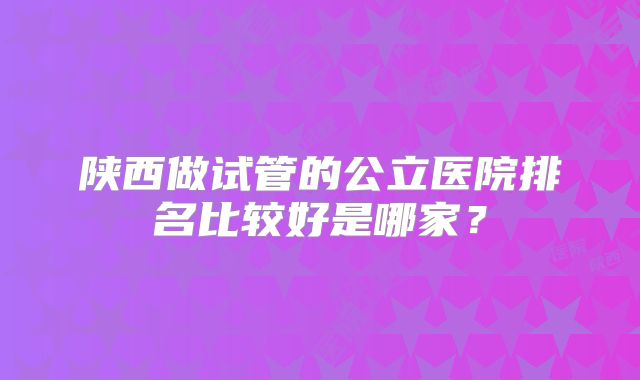 陕西做试管的公立医院排名比较好是哪家?