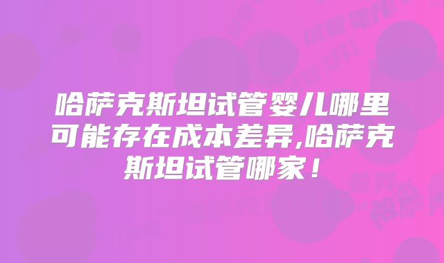 哈萨克斯坦试管婴儿哪里可能存在成本差异,哈萨克斯坦试管哪家!