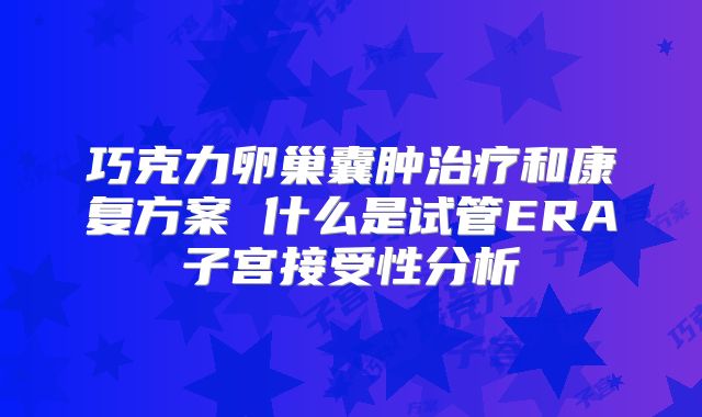 巧克力卵巢囊肿治疗和康复方案 什么是试管ERA子宫接受性分析