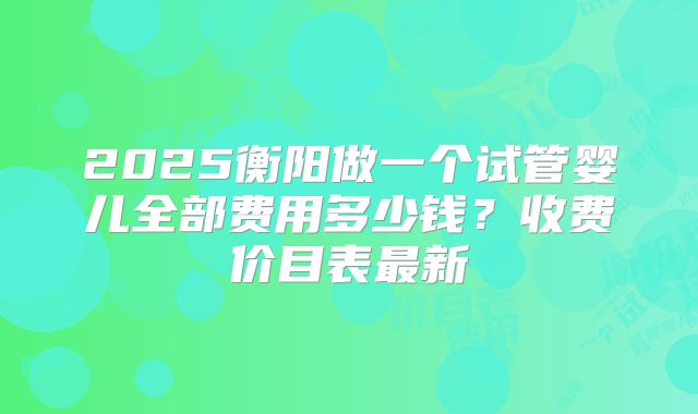 2025衡阳做一个试管婴儿全部费用多少钱？收费价目表最新