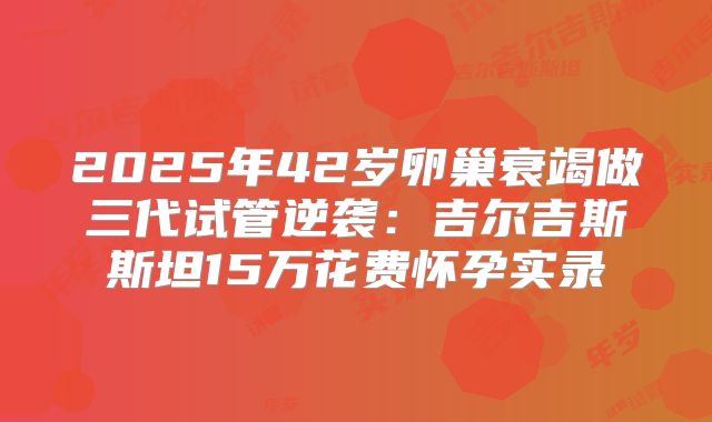 2025年42岁卵巢衰竭做三代试管逆袭：吉尔吉斯斯坦15万花费怀孕实录