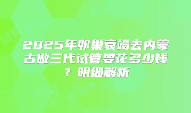 2025年卵巢衰竭去内蒙古做三代试管要花多少钱?明细解析