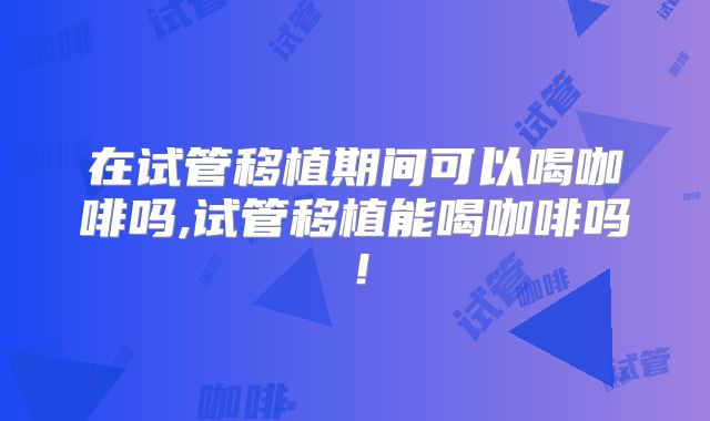 在试管移植期间可以喝咖啡吗,试管移植能喝咖啡吗!