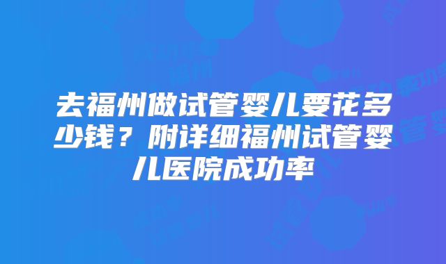 去福州做试管婴儿要花多少钱?附详细福州试管婴儿医院成功率