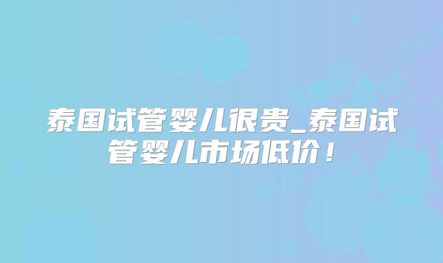 泰国试管婴儿很贵_泰国试管婴儿市场低价!