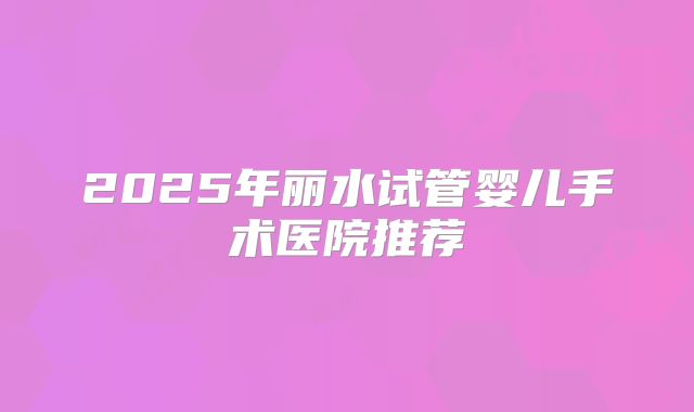 2025年丽水试管婴儿手术医院推荐