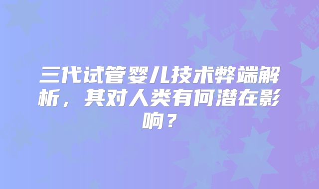 三代试管婴儿技术弊端解析,其对人类有何潜在影响?