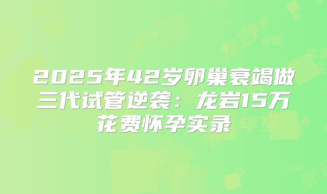 2025年42岁卵巢衰竭做三代试管逆袭:龙岩15万花费怀孕实录