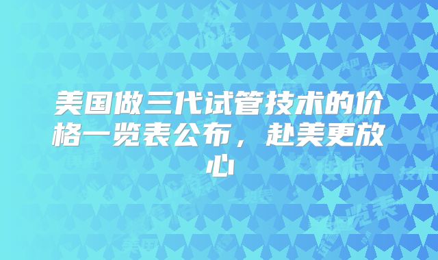 美国做三代试管技术的价格一览表公布,赴美更放心
