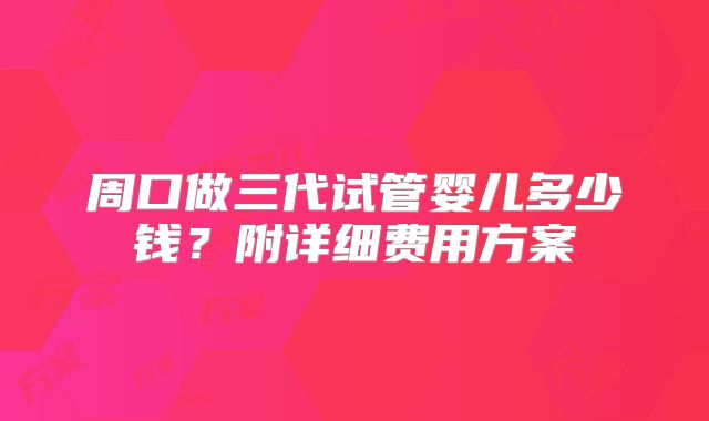周口做三代试管婴儿多少钱?附详细费用方案