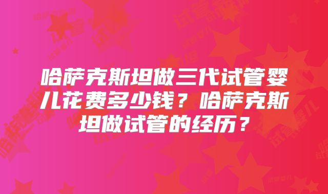 哈萨克斯坦做三代试管婴儿花费多少钱?哈萨克斯坦做试管的经历?