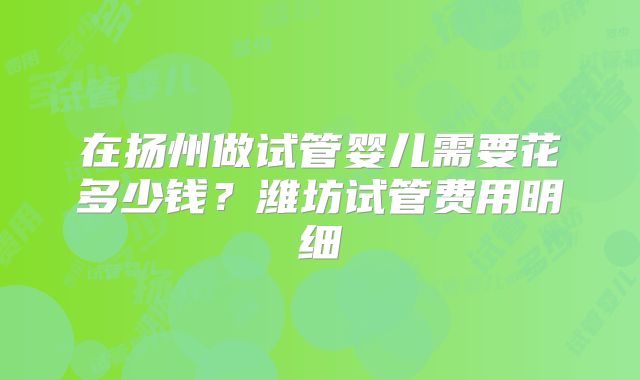 在扬州做试管婴儿需要花多少钱？潍坊试管费用明细