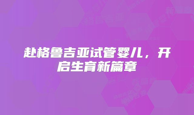 赴格鲁吉亚试管婴儿,开启生育新篇章