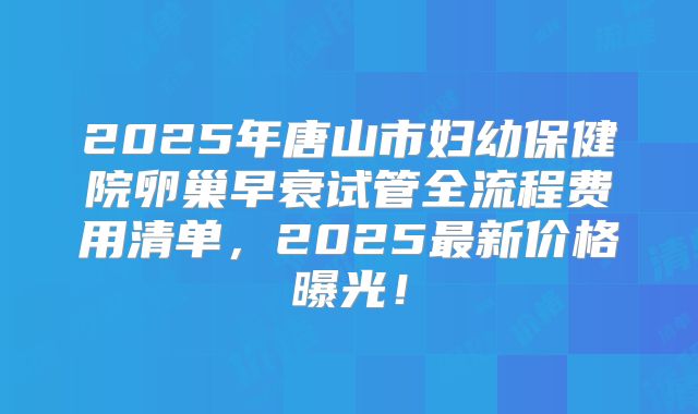 2025年唐山市妇幼保健院卵巢早衰试管全流程费用清单，2025最新价格曝光！