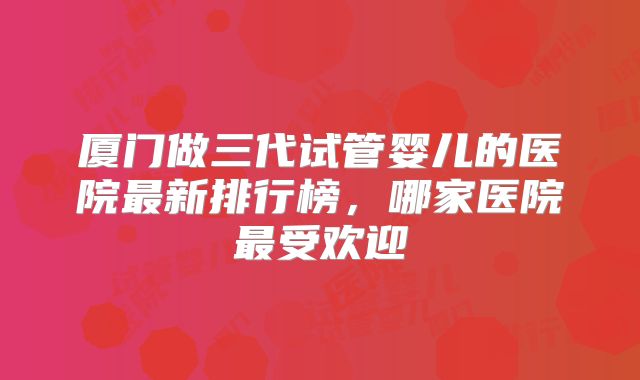 厦门做三代试管婴儿的医院最新排行榜，哪家医院最受欢迎