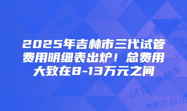 2025年吉林市三代试管费用明细表出炉!总费用大致在8-13万元之间
