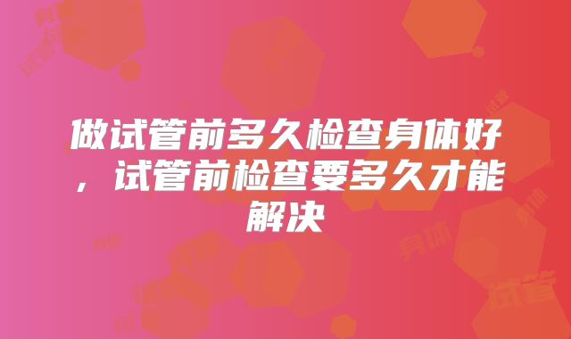 做试管前多久检查身体好,试管前检查要多久才能解决