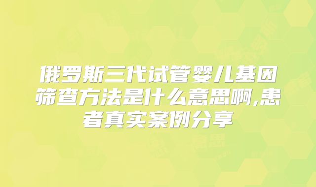 俄罗斯三代试管婴儿基因筛查方法是什么意思啊,患者真实案例分享
