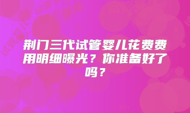 荆门三代试管婴儿花费费用明细曝光?你准备好了吗?