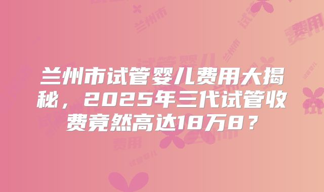 兰州市试管婴儿费用大揭秘,2025年三代试管收费竟然高达18万8?