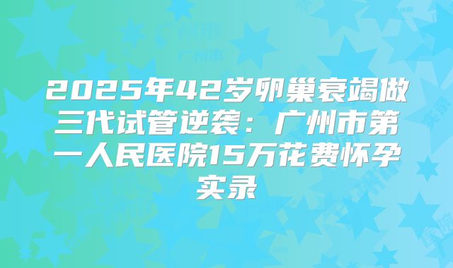 2025年42岁卵巢衰竭做三代试管逆袭:广州市第一人民医院15万花费怀孕实录