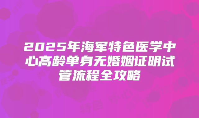 2025年海军特色医学中心高龄单身无婚姻证明试管流程全攻略