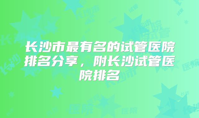 长沙市最有名的试管医院排名分享，附长沙试管医院排名