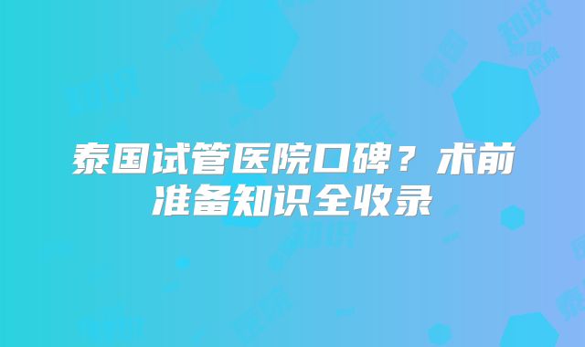 泰国试管医院口碑？术前准备知识全收录