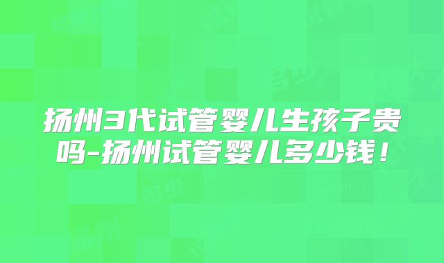 扬州3代试管婴儿生孩子贵吗-扬州试管婴儿多少钱！