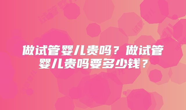 做试管婴儿贵吗?做试管婴儿贵吗要多少钱?