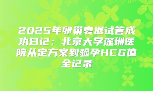 2025年卵巢衰退试管成功日记：北京大学深圳医院从定方案到验孕HCG值全记录