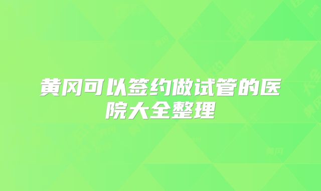 黄冈可以签约做试管的医院大全整理