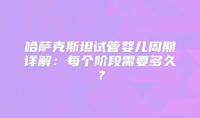 哈萨克斯坦试管婴儿周期详解:每个阶段需要多久?