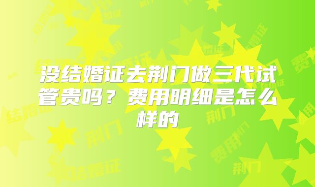 没结婚证去荆门做三代试管贵吗?费用明细是怎么样的
