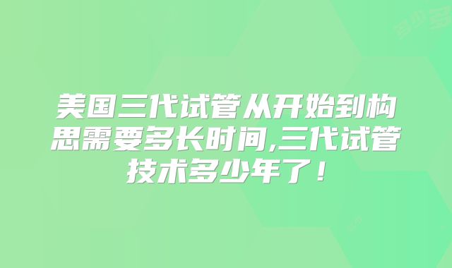 美国三代试管从开始到构思需要多长时间,三代试管技术多少年了!